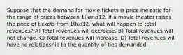 Suppose that the demand for movie tickets is price inelastic for the range of prices between 10 and12. If a movie theater raises the price of tickets from 10 to12, what will happen to total revenues? A) Total revenues will decrease. B) Total revenues will not change. C) Total revenues will increase. D) Total revenues will have no relationship to the quantity of ties demanded.