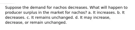 Suppose the demand for nachos decreases. What will happen to producer surplus in the market for nachos? a. It increases. b. It decreases. c. It remains unchanged. d. It may increase, decrease, or remain unchanged.