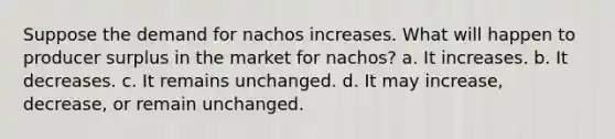 Suppose the demand for nachos increases. What will happen to producer surplus in the market for nachos? a. It increases. b. It decreases. c. It remains unchanged. d. It may increase, decrease, or remain unchanged.