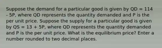 Suppose the demand for a particular good is given by QD = 114 - 5P, where QD represents the quantity demanded and P is the per unit price. Suppose the supply for a particular good is given by QS = 13 + 5P, where QD represents the quantity demanded and P is the per unit price. What is the equilibrium price? Enter a number rounded to two decimal places.