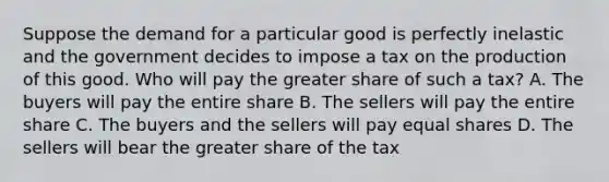 Suppose the demand for a particular good is perfectly inelastic and the government decides to impose a tax on the production of this good. Who will pay the greater share of such a tax? A. The buyers will pay the entire share B. The sellers will pay the entire share C. The buyers and the sellers will pay equal shares D. The sellers will bear the greater share of the tax