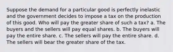 Suppose the demand for a particular good is perfectly inelastic and the government decides to impose a tax on the production of this good. Who will pay the greater share of such a tax? a. The buyers and the sellers will pay equal shares. b. The buyers will pay the entire share. c. The sellers will pay the entire share. d. The sellers will bear the greater share of the tax.