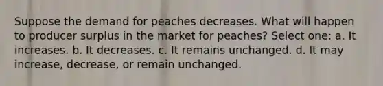 Suppose the demand for peaches decreases. What will happen to producer surplus in the market for peaches? Select one: a. It increases. b. It decreases. c. It remains unchanged. d. It may increase, decrease, or remain unchanged.