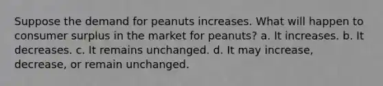 Suppose the demand for peanuts increases. What will happen to consumer surplus in the market for peanuts? a. It increases. b. It decreases. c. It remains unchanged. d. It may increase, decrease, or remain unchanged.