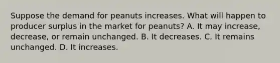 Suppose the demand for peanuts increases. What will happen to producer surplus in the market for peanuts? A. It may increase, decrease, or remain unchanged. B. It decreases. C. It remains unchanged. D. It increases.