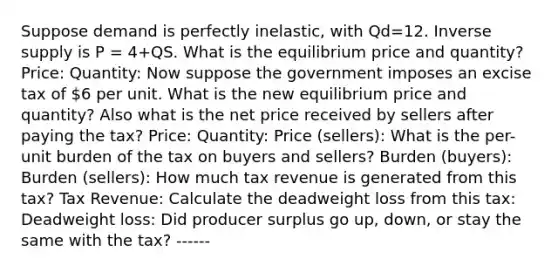 Suppose demand is perfectly inelastic, with Qd=12. Inverse supply is P = 4+QS. What is the equilibrium price and quantity? Price: Quantity: Now suppose the government imposes an excise tax of 6 per unit. What is the new equilibrium price and quantity? Also what is the net price received by sellers after paying the tax? Price: Quantity: Price (sellers): What is the per-unit burden of the tax on buyers and sellers? Burden (buyers): Burden (sellers): How much tax revenue is generated from this tax? Tax Revenue: Calculate the deadweight loss from this tax: Deadweight loss: Did producer surplus go up, down, or stay the same with the tax? ------