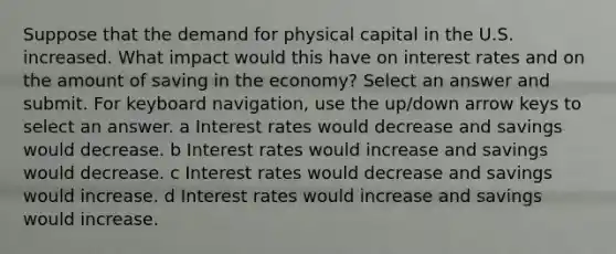 Suppose that the demand for physical capital in the U.S. increased. What impact would this have on interest rates and on the amount of saving in the economy? Select an answer and submit. For keyboard navigation, use the up/down arrow keys to select an answer. a Interest rates would decrease and savings would decrease. b Interest rates would increase and savings would decrease. c Interest rates would decrease and savings would increase. d Interest rates would increase and savings would increase.