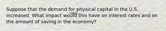 Suppose that the demand for physical capital in the U.S. increased. What impact would this have on interest rates and on the amount of saving in the economy?