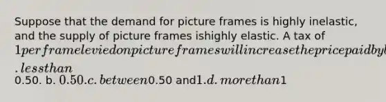 Suppose that the demand for picture frames is highly inelastic, and the supply of picture frames ishighly elastic. A tax of 1 per frame levied on picture frames will increase the price paid by buyers ofpicture frames by a. less than0.50. b. 0.50. c. between0.50 and1. d. more than1