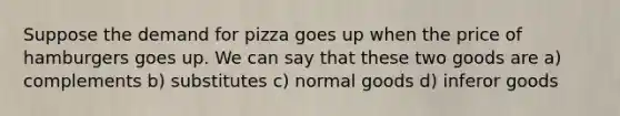 Suppose the demand for pizza goes up when the price of hamburgers goes up. We can say that these two goods are a) complements b) substitutes c) normal goods d) inferor goods