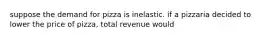 suppose the demand for pizza is inelastic. if a pizzaria decided to lower the price of pizza, total revenue would