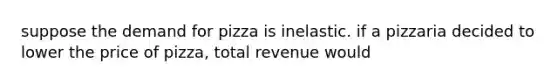 suppose the demand for pizza is inelastic. if a pizzaria decided to lower the price of pizza, total revenue would