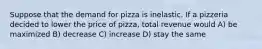 Suppose that the demand for pizza is inelastic. If a pizzeria decided to lower the price of pizza, total revenue would A) be maximized B) decrease C) increase D) stay the same