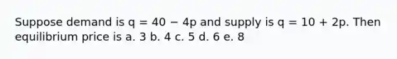 Suppose demand is q = 40 − 4p and supply is q = 10 + 2p. Then equilibrium price is a. 3 b. 4 c. 5 d. 6 e. 8