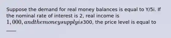 Suppose the demand for real money balances is equal to Y/5i. If the nominal rate of interest is 2, real income is 1,000, and the money supply is300, the price level is equal to ____