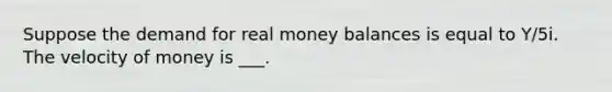 Suppose the demand for real money balances is equal to Y/5i. The velocity of money is ___.