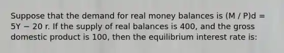 Suppose that the demand for real money balances is (M / P)d = 5Y − 20 r. If the supply of real balances is 400, and the gross domestic product is 100, then the equilibrium interest rate is: