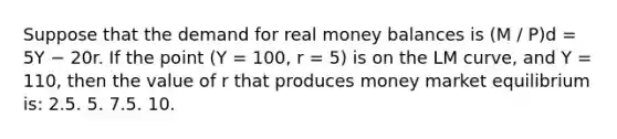 Suppose that the demand for real money balances is (M / P)d = 5Y − 20r. If the point (Y = 100, r = 5) is on the LM curve, and Y = 110, then the value of r that produces money market equilibrium is: 2.5. 5. 7.5. 10.