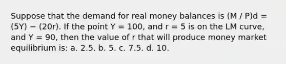 Suppose that the demand for real money balances is (M / P)d = (5Y) − (20r). If the point Y = 100, and r = 5 is on the LM curve, and Y = 90, then the value of r that will produce money market equilibrium is: a. 2.5. b. 5. c. 7.5. d. 10.