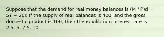 Suppose that the demand for real money balances is (M / P)d = 5Y − 20r. If the supply of real balances is 400, and the gross domestic product is 100, then the equilibrium interest rate is: 2.5. 5. 7.5. 10.