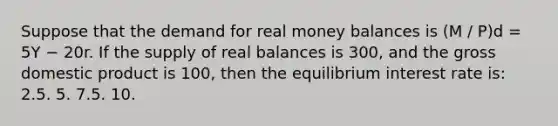 Suppose that the demand for real money balances is (M / P)d = 5Y − 20r. If the supply of real balances is 300, and the gross domestic product is 100, then the equilibrium interest rate is: 2.5. 5. 7.5. 10.