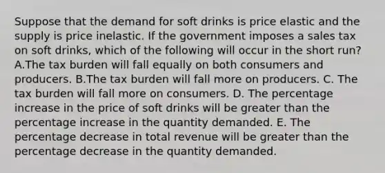 Suppose that the demand for soft drinks is price elastic and the supply is price inelastic. If the government imposes a sales tax on soft drinks, which of the following will occur in the short run? A.The tax burden will fall equally on both consumers and producers. B.The tax burden will fall more on producers. C. The tax burden will fall more on consumers. D. The <a href='https://www.questionai.com/knowledge/kGhkVyPhRK-percentage-increase' class='anchor-knowledge'>percentage increase</a> in the price of soft drinks will be <a href='https://www.questionai.com/knowledge/ktgHnBD4o3-greater-than' class='anchor-knowledge'>greater than</a> the percentage increase in the quantity demanded. E. The percentage decrease in total revenue will be greater than the percentage decrease in the quantity demanded.