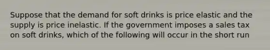 Suppose that the demand for soft drinks is price elastic and the supply is price inelastic. If the government imposes a sales tax on soft drinks, which of the following will occur in the short run