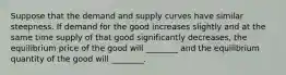 Suppose that the demand and supply curves have similar steepness. If demand for the good increases slightly and at the same time supply of that good significantly decreases, the equilibrium price of the good will ________ and the equilibrium quantity of the good will ________.