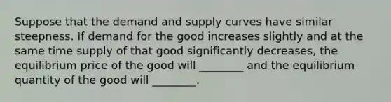 Suppose that the demand and supply curves have similar steepness. If demand for the good increases slightly and at the same time supply of that good significantly decreases, the equilibrium price of the good will ________ and the equilibrium quantity of the good will ________.