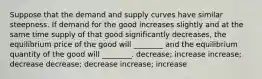 Suppose that the demand and supply curves have similar steepness. If demand for the good increases slightly and at the same time supply of that good significantly decreases, the equilibrium price of the good will ________ and the equilibrium quantity of the good will ________. decrease; increase increase; decrease decrease; decrease increase; increase