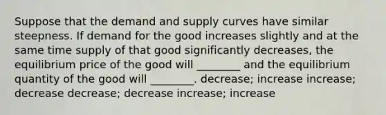 Suppose that the demand and supply curves have similar steepness. If demand for the good increases slightly and at the same time supply of that good significantly decreases, the equilibrium price of the good will ________ and the equilibrium quantity of the good will ________. decrease; increase increase; decrease decrease; decrease increase; increase