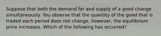 Suppose that both the demand for and supply of a good change simultaneously. You observe that the quantity of the good that is traded each period does not change, however, the equilibrium price increases. Which of the following has occurred?