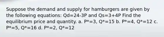 Suppose the demand and supply for hamburgers are given by the following equations: Qd=24-3P and Qs=3+4P Find the equilibrium price and quantity. a. P*=3, Q*=15 b. P*=4, Q*=12 c. P*=5, Q*=16 d. P*=2, Q*=12