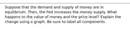 Suppose that the demand and supply of money are in equilibrium. Then, the Fed increases the money supply. What happens to the value of money and the price level? Explain the change using a graph. Be sure to label all components.