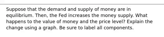 Suppose that the demand and supply of money are in equilibrium. Then, the Fed increases the money supply. What happens to the value of money and the price level? Explain the change using a graph. Be sure to label all components.