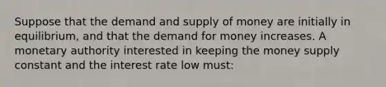 Suppose that the demand and supply of money are initially in equilibrium, and that the demand for money increases. A monetary authority interested in keeping the money supply constant and the interest rate low must: