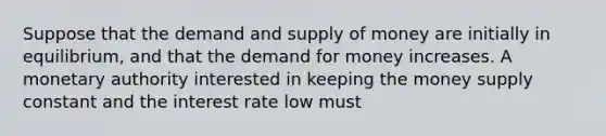 Suppose that the demand and supply of money are initially in equilibrium, and that the demand for money increases. A monetary authority interested in keeping the money supply constant and the interest rate low must