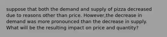 suppose that both the demand and supply of pizza decreased due to reasons other than price. However,the decrease in demand was more pronounced than the decrease in supply. What will be the resulting impact on price and quantity?