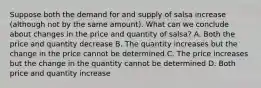 Suppose both the demand for and supply of salsa increase (although not by the same amount). What can we conclude about changes in the price and quantity of salsa? A. Both the price and quantity decrease B. The quantity increases but the change in the price cannot be determined C. The price increases but the change in the quantity cannot be determined D. Both price and quantity increase