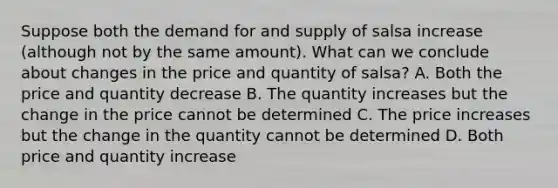 Suppose both the demand for and supply of salsa increase (although not by the same amount). What can we conclude about changes in the price and quantity of salsa? A. Both the price and quantity decrease B. The quantity increases but the change in the price cannot be determined C. The price increases but the change in the quantity cannot be determined D. Both price and quantity increase