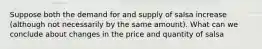 Suppose both the demand for and supply of salsa increase (although not necessarily by the same amount). What can we conclude about changes in the price and quantity of salsa