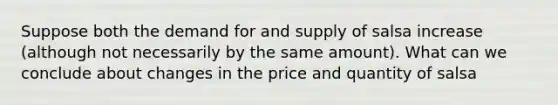 Suppose both the demand for and supply of salsa increase (although not necessarily by the same amount). What can we conclude about changes in the price and quantity of salsa