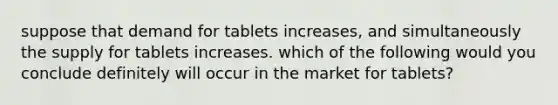 suppose that demand for tablets increases, and simultaneously the supply for tablets increases. which of the following would you conclude definitely will occur in the market for tablets?