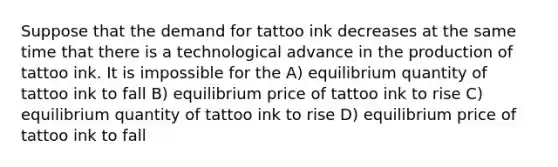 Suppose that the demand for tattoo ink decreases at the same time that there is a technological advance in the production of tattoo ink. It is impossible for the A) equilibrium quantity of tattoo ink to fall B) equilibrium price of tattoo ink to rise C) equilibrium quantity of tattoo ink to rise D) equilibrium price of tattoo ink to fall