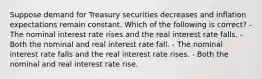 Suppose demand for Treasury securities decreases and inflation expectations remain constant. Which of the following is correct? - The nominal interest rate rises and the real interest rate falls. - Both the nominal and real interest rate fall. - The nominal interest rate falls and the real interest rate rises. - Both the nominal and real interest rate rise.