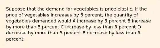 Suppose that the demand for vegetables is price elastic. If the price of vegetables increases by 5 percent, the quantity of vegetables demanded would A increase by 5 percent B increase by more than 5 percent C increase by less than 5 percent D decrease by more than 5 percent E decrease by less than 5 percent