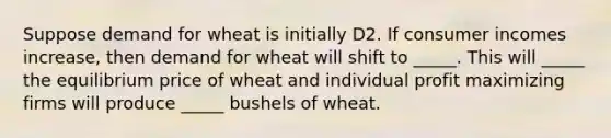 Suppose demand for wheat is initially D2. If consumer incomes​ increase, then demand for wheat will shift to​ _____. This will​ _____ the equilibrium price of wheat and individual profit maximizing firms will produce​ _____ bushels of wheat.