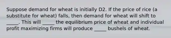 Suppose demand for wheat is initially D2. If the price of rice​ (a substitute for​ wheat) falls, then demand for wheat will shift to​_____. This will​ _____ the equilibrium price of wheat and individual profit maximizing firms will produce​ _____ bushels of wheat.