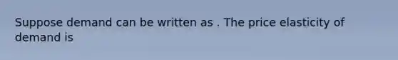 Suppose demand can be written as . The price elasticity of demand is