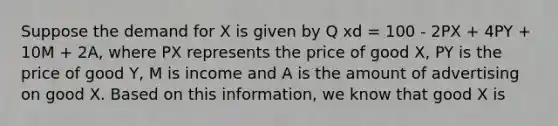 Suppose the demand for X is given by Q xd = 100 - 2PX + 4PY + 10M + 2A, where PX represents the price of good X, PY is the price of good Y, M is income and A is the amount of advertising on good X. Based on this information, we know that good X is